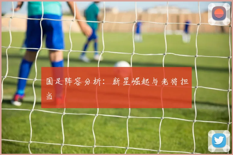 国足阵容分析：新星崛起与老将担当
