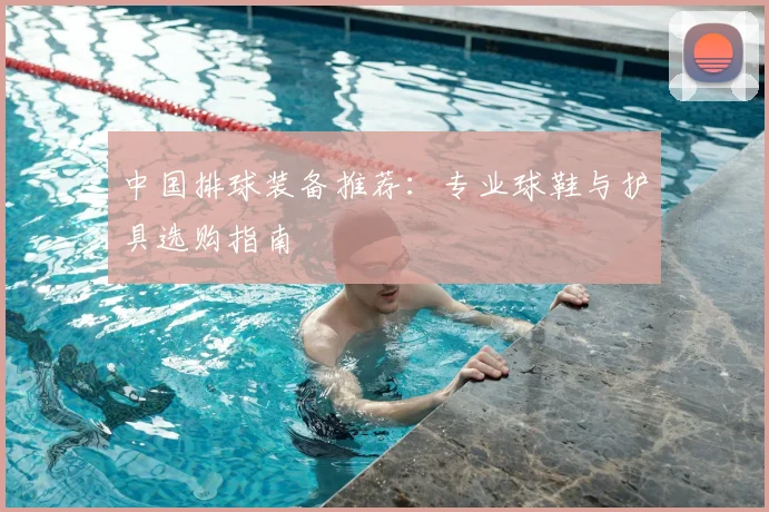 中国排球装备推荐:专业球鞋与护具选购指南