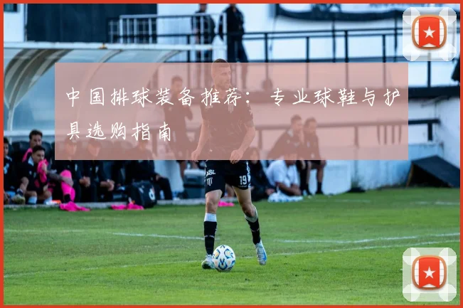 中国排球装备推荐：专业球鞋与护具选购指南
