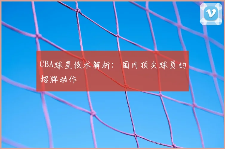 CBA球星技术解析:国内顶尖球员的招牌动作