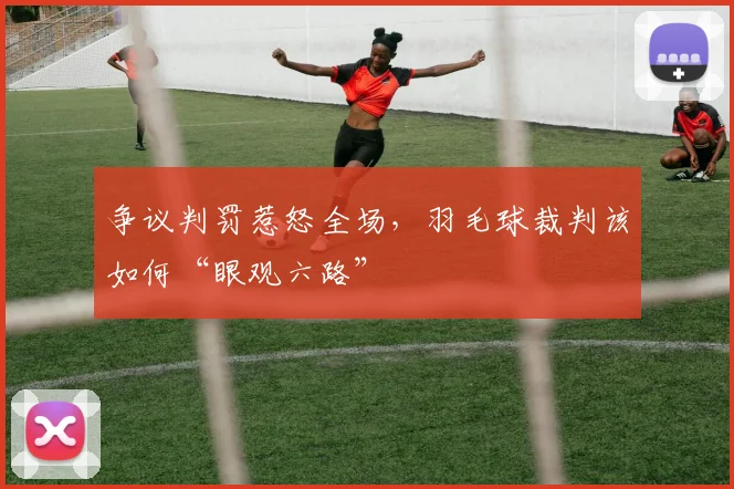 争议判罚惹怒全场,羽毛球裁判该如何“眼观六路”
