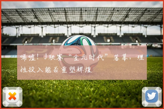唏嘘！J联赛“金元时代”落幕，理性投入能否重塑辉煌