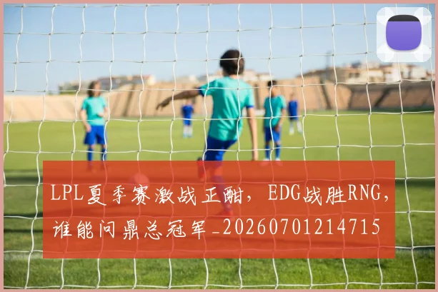 LPL夏季赛激战正酣,EDG战胜RNG,谁能问鼎总冠军_20260701214715