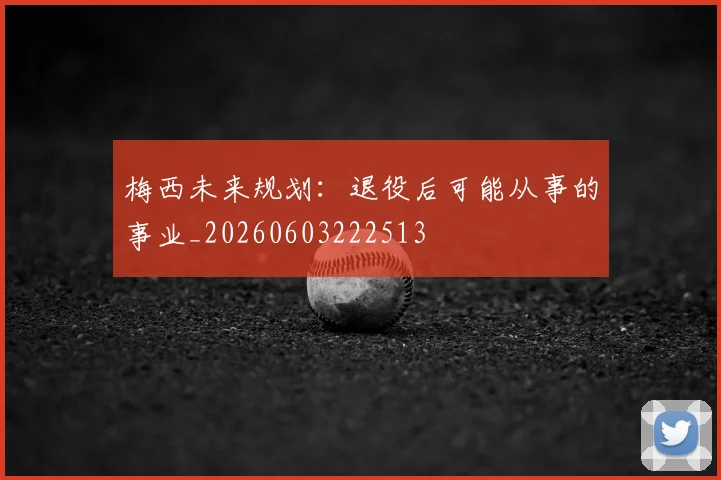 梅西未来规划:退役后可能从事的事业_20260603222513