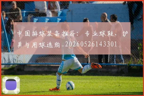 中国排球装备推荐:专业球鞋、护具与用球选购_20260526143301