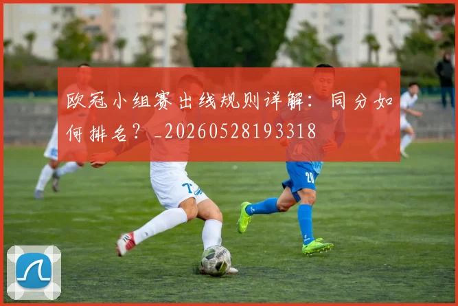 欧冠小组赛出线规则详解：同分如何排名？_20260528193318