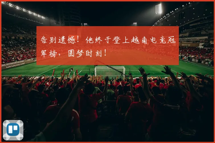 告别遗憾！他终于登上越南电竞冠军榜，圆梦时刻！