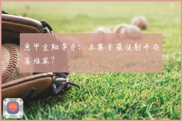 意甲金靴争夺：本赛季最佳射手花落谁家？