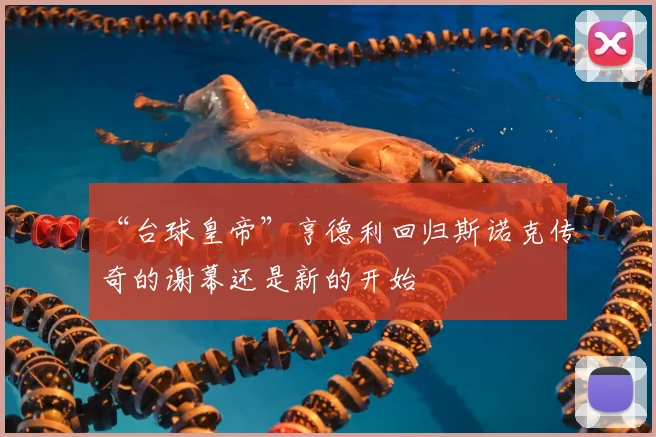 “台球皇帝”亨德利回归斯诺克传奇的谢幕还是新的开始