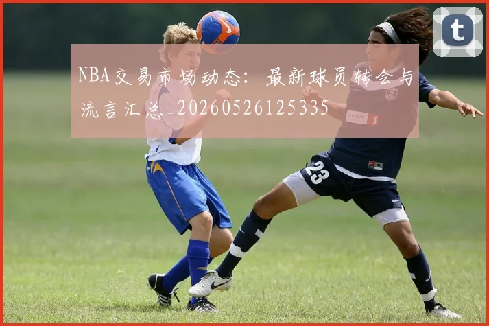 NBA交易市场动态:最新球员转会与流言汇总_20260526125335