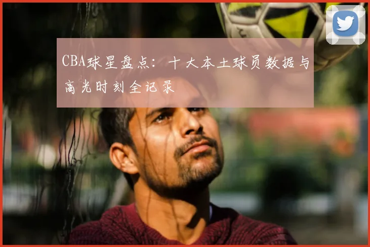 CBA球星盘点:十大本土球员数据与高光时刻全记录