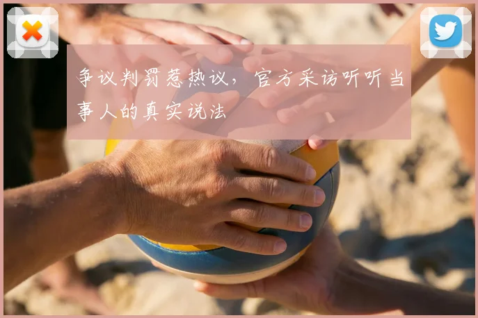 争议判罚惹热议,官方采访听听当事人的真实说法